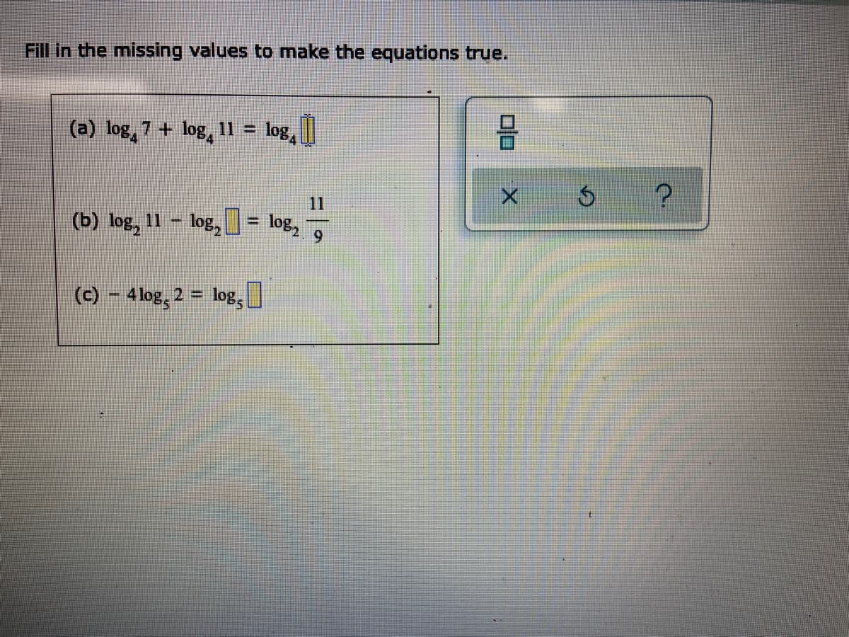 Fill in the missing values to make the equations true.
(a) log 7 + log 11 =
log 0
11
(b) log, 11-log, = log₂9
(c) - 4 log, 2 = log,
00
X
Ś ?