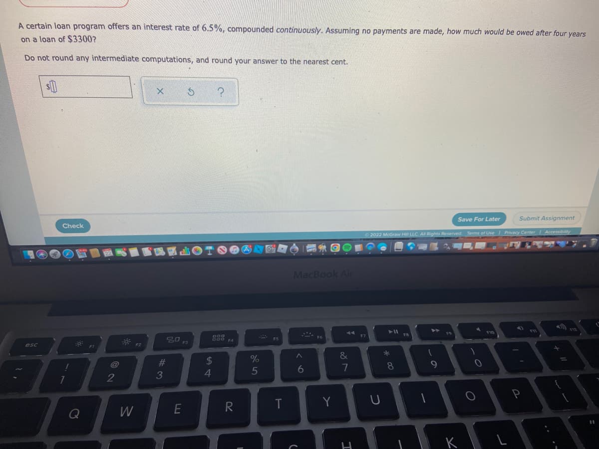 A certain loan program offers an interest rate of 6.5%, compounded continuously. Assuming no payments are made, how much would be owed after four years
on a loan of $3300?
Do not round any intermediate computations, and round your answer to the nearest cent.
X S
?
Save For Later
Submit Assignment
Check
Ⓒ2022 McGraw Hill LLC. All Rights Reserved. Terms of Use | Privacy Center | Accessibility
GE
()
F12
F10
:9
esc
!
7
Q
FT
2
3
F2
#3
20
F3
E
DOD
DOD F4
$
4
R
I
%
5
ei
T
F5
T
MacBook Air
44
F6
A
6
(
Y
&
7
H
F7
U
► 11
* 00
8
FB
A
1
9
F9
K
-0
O
P
L
F11
+ 11
=
{
1
11
ľ