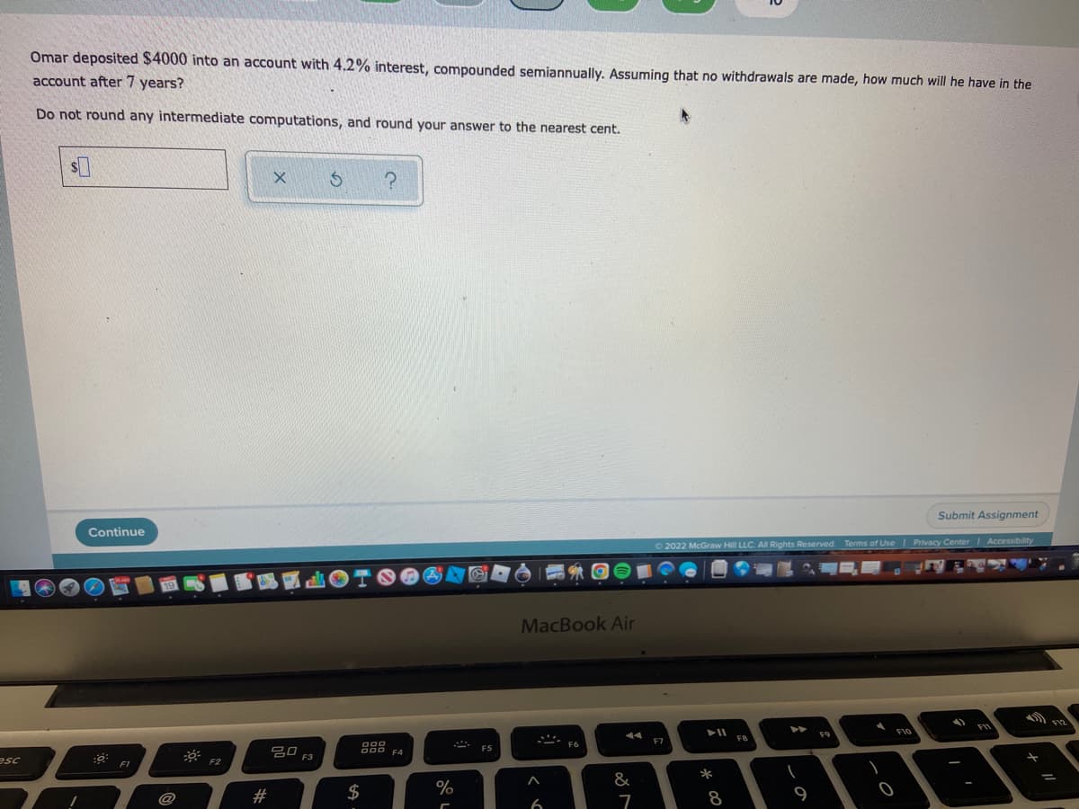 Omar deposited $4000 into an account with 4.2% interest, compounded semiannually. Assuming that no withdrawals are made, how much will he have in the
account after 7 years?
Do not round any intermediate computations, and round your answer to the nearest cent.
Submit Assignment
Continue
O 2022 McGraw Hill LLC. All Rights Reserved. Terms of Use Privacy Center Accessibility
MacBook Air
FI0
F9
F7
g0 F3
888
F5
F4
esc
F2
F1
*
&
#3
$
%
8
9
6
7
