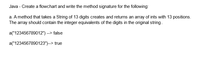 Java - Create a flowchart and write the method signature for the following:
a. A method that takes a String of 13 digits creates and returns an array of ints with 13 positions.
The array should contain the integer equivalents of the digits in the original string..
a("123456789012") --> false
a("1234567890123")--> true