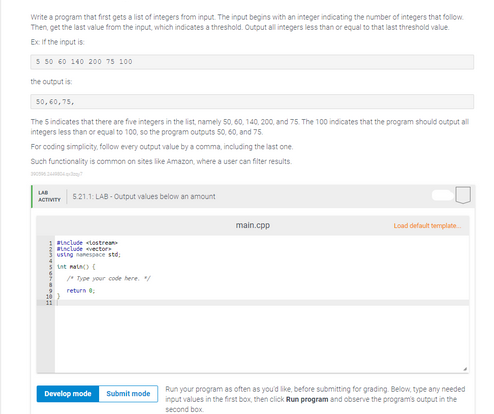 Write a program that first gets a list of integers from input. The input begins with an integer indicating the number of integers that follow
Then, get the last value from the input, which indicates a threshold. Output all integers less than or equal to that last threshold value.
Ex: If the input is
5 50 60 140 200 75 100
the output is:
50,60,75,
The Sindicates that there are five integers in the list, namely 50, 60, 140, 200, and 75. The 100 indicates that the program should output all
integers less than or equal to 100, so the program outputs 50, 60, and 75.
For coding simplicity, follow every output value by a comma, including the last one.
Such functionality is common on sites like Amazon, where a user can filter results.
29096,244854 කායන 7
5.21.1: LAB-Output values below an amount
ACTIVITY
#include tostream
#include vector
usting namespace std;
int main() (
/* Type your code here. */
return 0;
Develop mode Submit mode
main.cpp
Load default template.
Run your program as often as you'd like, before submitting for grading. Below, type any needed
input values in the first box, then click Run program and observe the program's output in the
second box