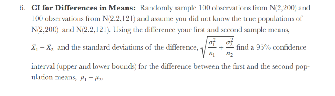6. CI for Differences in Means: Randomly sample 100 observations from N(2,200) and
100 observations from N(2.2,121) and assume you did not know the true populations of
N(2,200) and N(2.2,121). Using the difference your first and second sample means,
X - X, and the standard deviations of the difference,
find a 95% confidence
n2
+
interval (upper and lower bounds) for the difference between the first and the second
pop-
ulation means, µj - H2.
