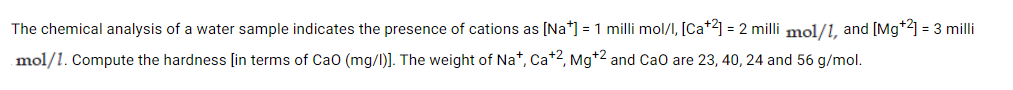 The chemical analysis of a water sample indicates the presence of cations as [Na*] = 1 milli mol/I, [Ca+2] = 2 milli mol/1, and [Mg*2] = 3 milli
mol/1. Compute the hardness [in terms of Cao (mg/I)]. The weight of Na*, Ca+2, Mg*2 and Cao are 23, 40, 24 and 56 g/mol.
