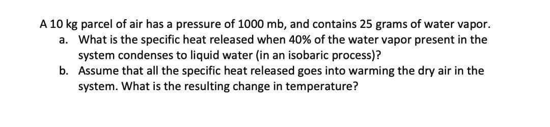A 10 kg parcel of air has a pressure of 1000 mb, and contains 25 grams of water vapor.
a. What is the specific heat released when 40% of the water vapor present in the
system condenses to liquid water (in an isobaric process)?
b. Assume that all the specific heat released goes into warming the dry air in the
system. What is the resulting change in temperature?
