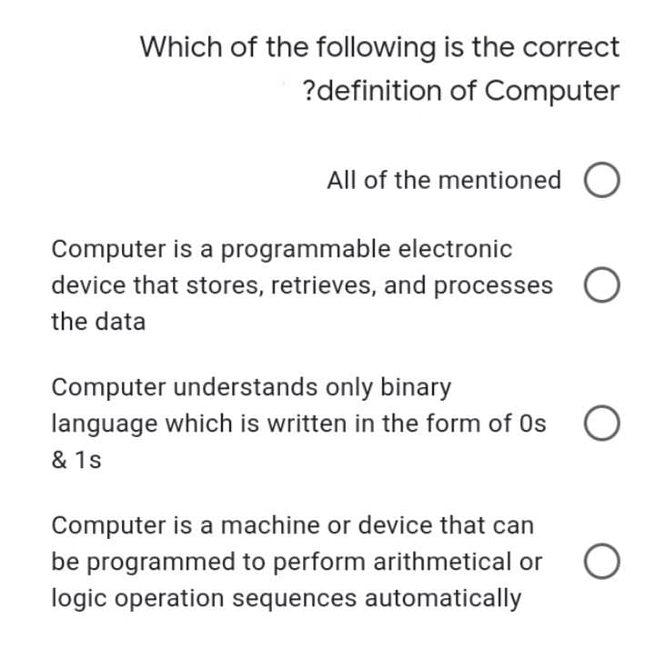 Which of the following is the correct
?definition of Computer
All of the mentioned O
Computer is a programmable electronic
device that stores, retrieves, and processes
the data
Computer understands only binary
language which is written in the form of 0s O
& 1s
Computer is a machine or device that can
be programmed to perform arithmetical or
logic operation sequences automatically
