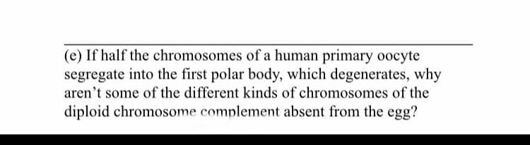 (e) If half the chromosomes of a human primary oocyte
segregate into the first polar body, which degenerates, why
aren't some of the different kinds of chromosomes of the
diploid chromosome complement absent from the egg?
