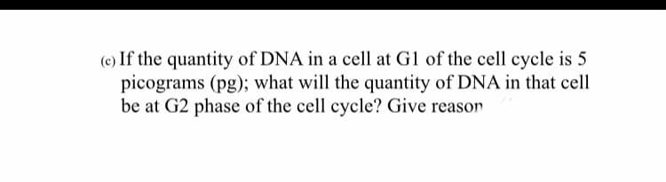 (c) If the quantity of DNA in a cell at G1 of the cell cycle is 5
picograms (pg); what will the quantity of DNA in that cell
be at G2 phase of the cell cycle? Give reason
