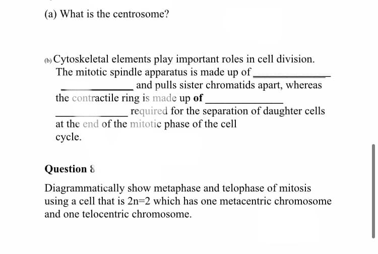 (a) What is the centrosome?
(b) Cytoskeletal elements play important roles in cell division.
The mitotic spindle apparatus is made up of
and pulls sister chromatids apart, whereas
the contractile ring is made up of
required for the separation of daughter cells
at the end of the mitotic phase of the cell
cycle.
Question 8
Diagrammatically show metaphase and telophase of mitosis
using a cell that is 2n=2 which has one metacentric chromosome
and one telocentric chromosome.
