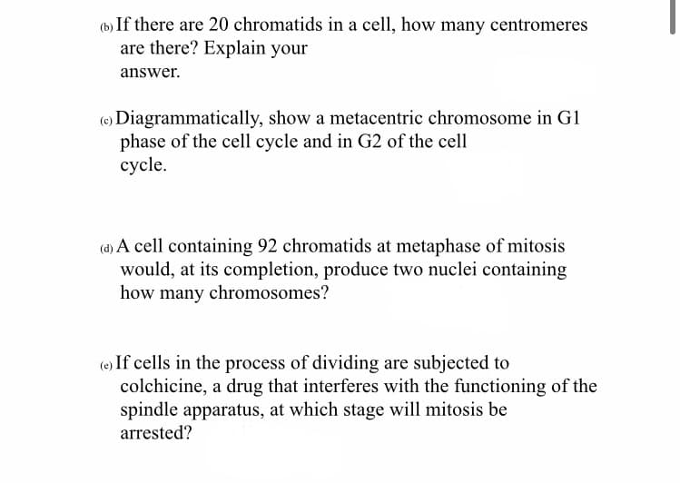 (b) If there are 20 chromatids in a cell, how many centromeres
are there? Explain your
answer.
Diagrammatically, show a metacentric chromosome in G1
phase of the cell cycle and in G2 of the cell
cycle.
(d) A cell containing 92 chromatids at metaphase of mitosis
would, at its completion, produce two nuclei containing
how many chromosomes?
(e) If cells in the process of dividing are subjected to
colchicine, a drug that interferes with the functioning of the
spindle apparatus, at which stage will mitosis be
arrested?
