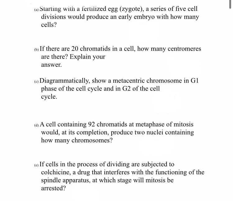 (a) Starting with a fertilized egg (zygote), a series of five cell
divisions would produce an early embryo with how many
cells?
(b) If there are 20 chromatids in a cell, how many centromeres
are there? Explain your
answer.
(c) Diagrammatically, show a metacentric chromosome in G1
phase of the cell cycle and in G2 of the cell
cycle.
(d) A cell containing 92 chromatids at metaphase of mitosis
would, at its completion, produce two nuclei containing
how many chromosomes?
(e) If cells in the process of dividing are subjected to
colchicine, a drug that interferes with the functioning of the
spindle apparatus, at which stage will mitosis be
arrested?
