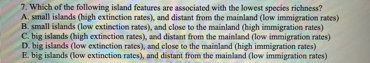 7. Which of the following island features are associated with the lowest species richness?
A. small islands (high extinction rates), and distant from the mainland (low immigration rates)
B. small islands (low extinction rates), and close to the mainland (high immigration rates)
C. big islands (high extinction rates), and distant from the mainland (low immigration rates)
D. big islands (low extinction rates), and close to the mainland (high immigration rates)
E. big islands (low extinction rates), and distant from the mainland (low immigration rates)
