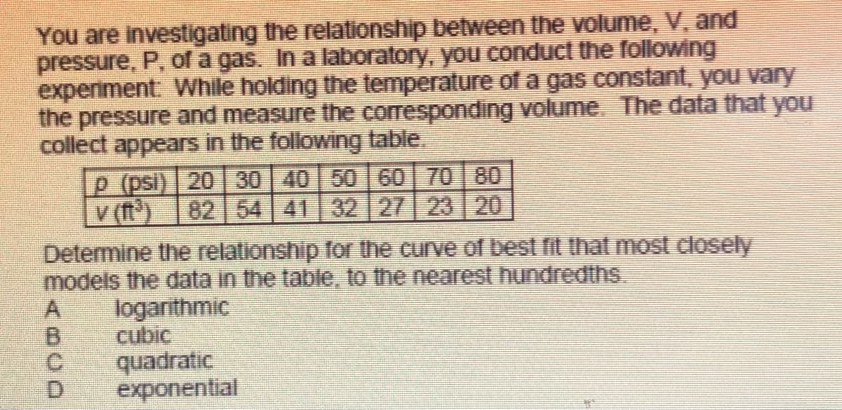 You are investigating the relationship between the volume, V, and
pressure, P, of a gas. In a laboratory, you conduct the followng
experiment While holding the temperature of a gas constant, yoOu vary
the pressure and measure the corresponding volume, The data that you
collect appears in the following lable
P (psi) 20 30 40 50 60 70 80
V (t)
82 54 41 32 27 23 20
Determine the relationship for the curve of Dest fit that most dlosely
models the data in the table, to the nearest hundredths.
logarithmic
cubic
quadratic
exponential
C.
