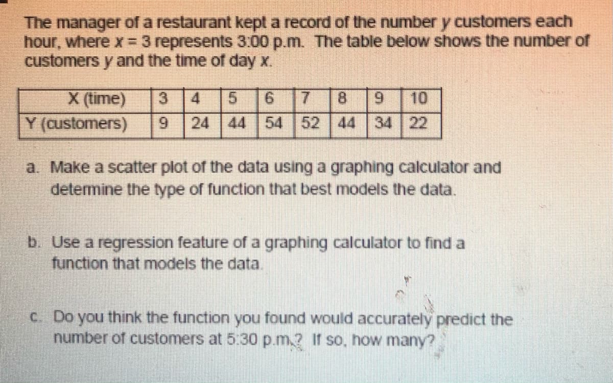 The manager of a restaurant kept a record of the number y customers each
hour, where x = 3 represents 3.00 p.m. The table below shows the number of
customers y and the time of day x.
X (time)
Y (customers)
10
24 44 54 52 44 34 22
3
4
8.
6.
9.
a. Make a scatter plot of the data using a graphing calculator and
delemine the type of function that best models the data.
b. Use a regression feature of a graphing calculator to find a
function that models the data.
c. Do you think the function you found would accurately predict the
number of customers at 5:30 p.m.? If so, how many?
