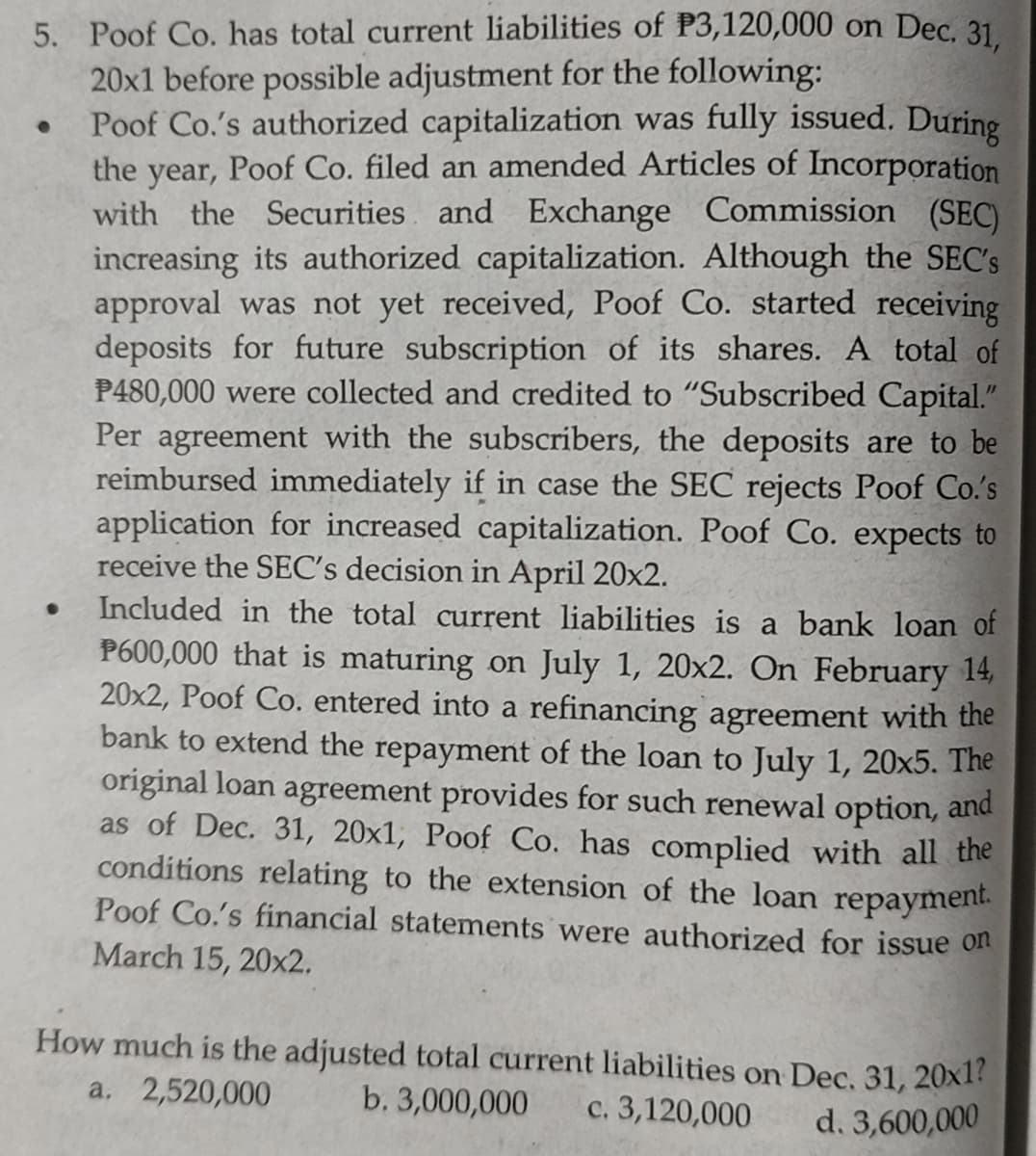 5. Poof Co. has total current liabilities of P3,120,000 on Dec. 31
20x1 before possible adjustment for the following:
Poof Co.'s authorized capitalization was fully issued. During
the year, Poof Co. filed an amended Articles of Incorporation
with the Securities and Exchange Commission (SEC)
increasing its authorized capitalization. Although the SEC's
approval was not yet received, Poof Co. started receiving
deposits for future subscription of its shares. A total of
P480,000 were collected and credited to "Subscribed Capital."
Per agreement with the subscribers, the deposits are to be
reimbursed immediately if in case the SEC rejects Poof Co.'s
application for increased capitalization. Poof Co. expects to
receive the SEC's decision in April 20x2.
Included in the total current liabilities is a bank loan of
P600,000 that is maturing on July 1, 20x2. On February 14,
20x2, Poof Co. entered into a refinancing agreement with the
bank to extend the repayment of the loan to July 1, 20x5. The
original loan agreement provides for such renewal option, and
as of Dec. 31, 20x1, Poof Co. has complied with all the
conditions relating to the extension of the loan repayment.
Poof Co.'s financial statements were authorized for issue on
March 15, 20x2.
How much is the adjusted total current liabilities on Dec, 31, 20x1?
a. 2,520,000
b. 3,000,000
c. 3,120,000
d. 3,600,000
