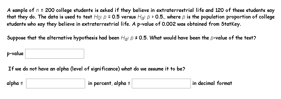 A sample of n = 200 college students is asked if they believe in extraterrestrial life and 120 of these students say
that they do. The data is used to test Ho: p = 0.5 versus Ha: p > 0.5., where p is the population proportion of college
students who say they believe in extraterrestrial life. A p-value of 0.002 was obtained from Statkey.
Suppose that the alternative hypothesis had been Ha: p : 0.5. What would have been the p-value of the test?
p-value
If we do not have an alpha (level of significance) what do we assume it to be?
alpha =
in percent, alpha =
in decimal format
%3D
