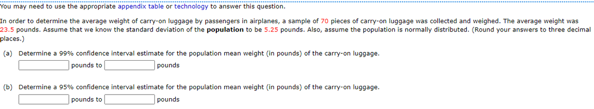 You may need to use the appropriate appendix table or technology to answer this question.
In order to determine the average weight of carry-on luggage by passengers in airplanes, a sample of 70 pieces of carry-on luggage was collected and weighed. The average weight was
23.5 pounds. Assume that we know the standard deviation of the population to be 5.25 pounds. Also, assume the population is normally distributed. (Round your answers to three decimal
places.)
(a) Determine a 99% confidence interval estimate for the population mean weight (in pounds) of the carry-on luggage.
pounds to
pounds
(b) Determine a 95% confidence interval estimate for the population mean weight (in pounds) of the carry-on luggage.
pounds to
pounds