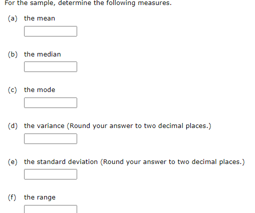 For the sample, determine the following measures.
(a) the mean
(b) the median
(c) the mode
(d) the variance (Round your answer to two decimal places.)
(e) the standard deviation (Round your answer to two decimal places.)
(f) the range