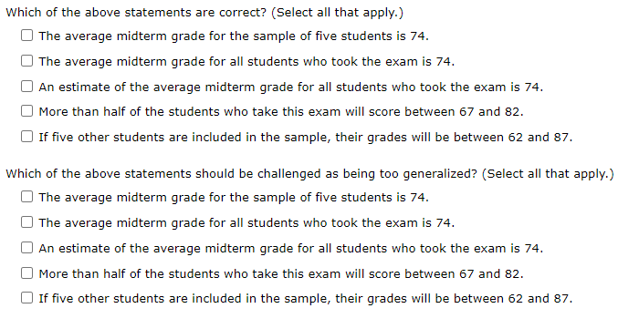 Which of the above statements are correct? (Select all that apply.)
The average midterm grade for the sample of five students is 74.
The average midterm grade for all students who took the exam is 74.
An estimate of the average midterm grade for all students who took the exam is 74.
More than half of the students who take this exam will score between 67 and 82.
If five other students are included in the sample, their grades will be between 62 and 87.
Which of the above statements should be challenged as being too generalized? (Select all that apply.)
The average midterm grade for the sample of five students is 74.
The average midterm grade for all students who took the exam is 74.
An estimate of the average midterm grade for all students who took the exam is 74.
More than half of the students who take this exam will score between 67 and 82.
If five other students are included in the sample, their grades will be between 62 and 87.