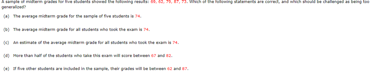 A sample of midterm grades for five students showed the following results: 69, 62, 79, 87, 73. Which of the following statements are correct, and which should be challenged as being too
generalized?
(a) The average midterm grade for the sample of five students is 74.
(b) The average midterm grade for all students who took the exam is 74.
(c) An estimate of the average midterm grade for all students who took the exam is 74.
(d) More than half of the students who take this exam will score between 67 and 82.
(e) If five other students are included in the sample, their grades will be between 62 and 87.