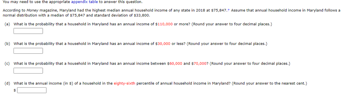 You may need to use the appropriate appendix table to answer this question.
According to Money magazine, Maryland had the highest median annual household income of any state in 2018 at $75,847.† Assume that annual household income in Maryland follows a
normal distribution with a median of $75,847 and standard deviation of $33,800.
(a) What is the probability that a household in Maryland has an annual income of $110,000 or more? (Round your answer to four decimal places.)
(b) What is the probability that a household in Maryland has an annual income of $30,000 or less? (Round your answer to four decimal places.)
(c) What is the probability that a household in Maryland has an annual income between $60,000 and $70,000? (Round your answer to four decimal places.)
(d) What is the annual income (in $) of a household in the eighty-sixth percentile of annual household income in Maryland? (Round your answer to the nearest cent.)
$