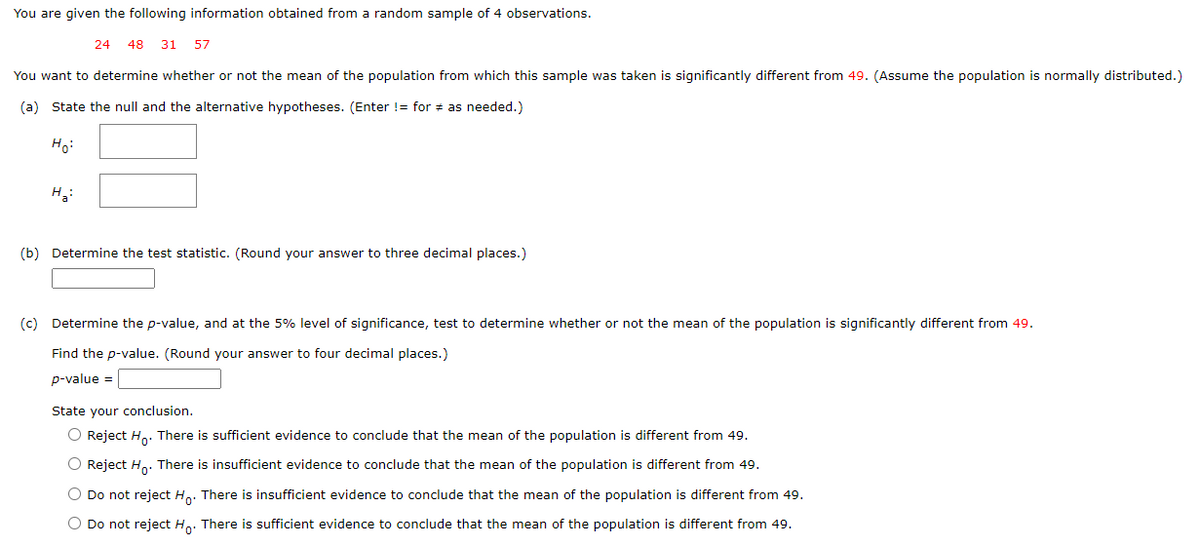 You are given the following information obtained from a random sample of 4 observations.
24 48 31 57
You want to determine whether or not the mean of the population from which this sample was taken is significantly different from 49. (Assume the population is normally distributed.)
(a) State the null and the alternative hypotheses. (Enter != for # as needed.)
Ho:
H₂:
(b) Determine the test statistic. (Round your answer to three decimal places.)
(c) Determine the p-value, and at the 5% level of significance, test to determine whether or not the mean of the population is significantly different from 49.
Find the p-value. (Round your answer to four decimal places.)
p-value =
State your conclusion.
O Reject Ho. There is sufficient evidence to conclude that the mean of the population is different from 49.
O Reject Ho. There is insufficient evidence to conclude that the mean of the population is different from 49.
O Do not reject Ho. There is insufficient evidence to conclude that the mean of the population is different from 49.
O Do not reject Ho. There is sufficient evidence to conclude that the mean of the population is different from 49.