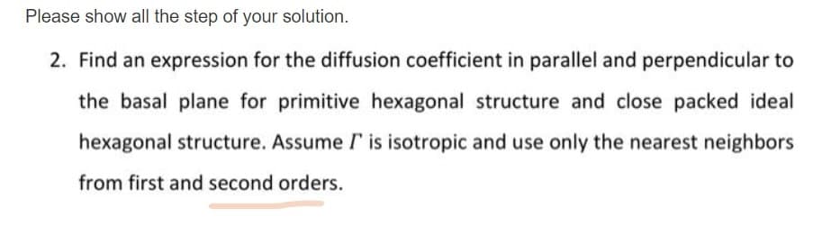 Please show all the step of your solution.
2. Find an expression for the diffusion coefficient in parallel and perpendicular to
the basal plane for primitive hexagonal structure and close packed ideal
hexagonal structure. Assume I is isotropic and use only the nearest neighbors
from first and second orders.
