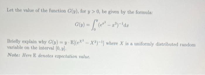 Let the value of the function G(y), for y> 0, be given by the formula:
G(v) = √ (ex².
Briefly explain why G(y) = y
variable on the interval [0, 1].
Note: Here E denotes expectation value.
E[(ex-X³)-1] where X is a uniformly distributed random