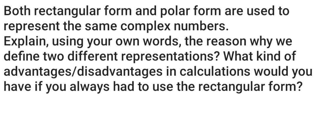 Both rectangular form and polar form are used to
represent the same complex numbers.
Explain, using your own words, the reason why we
define two different representations? What kind of
advantages/disadvantages in calculations would you
have if you always had to use the rectangular form?