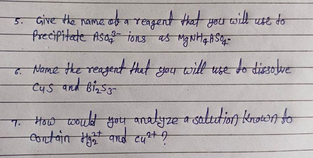 5. Give the name of a reagent that
Precipitate Aso ions as MgNH ₂ ASO-
you
6. Name the reagent that
c45 and Bins 3-
7.
you
will use to
will use to dissolve
How would you analyze a solution known to
contain ng2t and cut ?