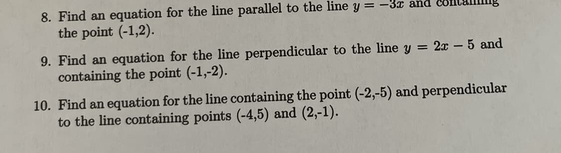 8. Find an equation for the line parallel to the line y=-3x and
the point (-1,2).
9. Find an equation for the line perpendicular to the line y = 2x - 5 and
containing the point (-1,-2).
10. Find an equation for the line containing the point (-2,-5) and perpendicular
to the line containing points (-4,5) and (2,-1).