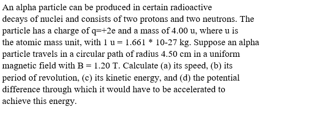 An alpha particle can be produced in certain radioactive
decays of nuclei and consists of two protons and two neutrons. The
particle has a charge of q=+2e and a mass of 4.00 u, where u is
the atomic mass unit, with 1 u = 1.661 * 10-27 kg. Suppose an alpha
particle travels in a circular path of radius 4.50 cm in a uniform
magnetic field with B = 1.20 T. Calculate (a) its speed, (b) its
period of revolution, (c) its kinetic energy, and (d) the potential
difference through which it would have to be accelerated to
achieve this energy.
