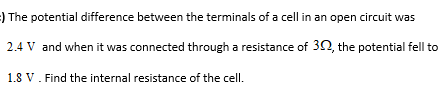 ) The potential difference between the terminals of a cell in an open circuit was
2.4 V and when it was connected through a resistance of 30, the potential fell to
1.8 V. Find the internal resistance of the cell.
