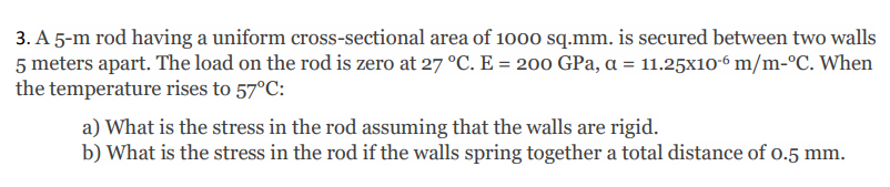 3. A 5-m rod having a uniform cross-sectional area of 1000 sq.mm. is secured between two walls
5 meters apart. The load on the rod is zero at 27 °C. E = 200 GPa, a = 11.25x10-6 m/m-°C. When
the temperature rises to 57°C:
a) What is the stress in the rod assuming that the walls are rigid.
b) What is the stress in the rod if the walls spring together a total distance of o.5 mm.
