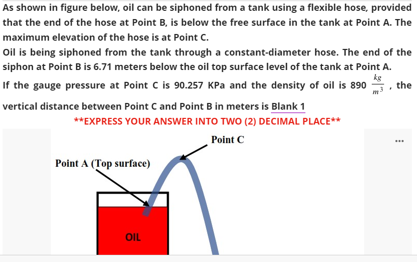 As shown in figure below, oil can be siphoned from a tank using a flexible hose, provided
that the end of the hose at Point B, is below the free surface in the tank at Point A. The
maximum elevation of the hose is at Point C.
Oil is being siphoned from the tank through a constant-diameter hose. The end of the
siphon at Point B is 6.71 meters below the oil top surface level of the tank at Point A.
kg
If the gauge pressure at Point C is 90.257 KPa and the density of oil is 890
the
m3
vertical distance between Point C and Point B in meters is Blank 1
**EXPRESS YOUR ANSWER INTO TWO (2) DECIMAL PLACE**
Point C
...
Point A (Top surface)
OIL
