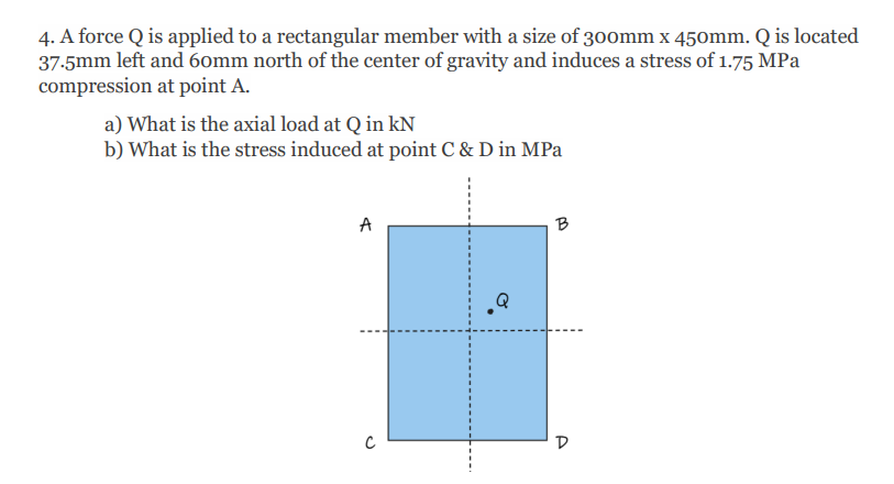 4. A force Q is applied to a rectangular member with a size of 3oomm x 450mm. Q is located
37-5mm left and 6omm north of the center of gravity and induces a stress of 1.75 MPa
compression at point A.
a) What is the axial load at Q in kN
b) What is the stress induced at point C & D in MPa
A
B
