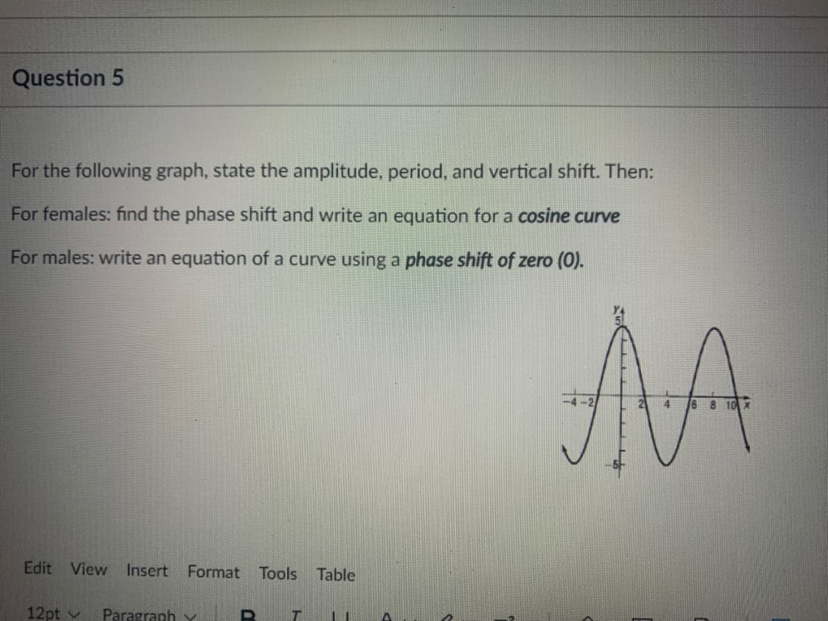 Question 5
For the following graph, state the amplitude, period, and vertical shift. Then:
For females: find the phase shift and write an equation for a cosine curve
For males: write an equation of a curve using a phase shift of zero (0).
AA
-2
4.
6 8 10 X
Edit View Insert Format Tools
Table
12pt v
Paragraph Y
