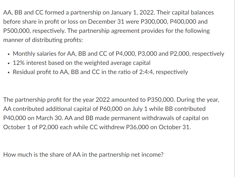 AA, BB and CC formed a partnership on January 1, 2022. Their capital balances
before share in profit or loss on December 31 were P300,000, P400,000 and
P500,000, respectively. The partnership agreement provides for the following
manner of distributing profits:
Monthly salaries for AA, BB and CC of P4,00O, P3,000 and P2,000, respectively
• 12% interest based on the weighted average capital
Residual profit to AA, BB and CC in the ratio of 2:4:4, respectively
The partnership profit for the year 2022 amounted to P350,000. During the year,
AA contributed additional capital of P60,000 on July 1 while BB contributed
P40,000 on March 30. AA and BB made permanent withdrawals
capital on
October 1 of P2,000 each while CC withdrew P36,000 on October 31.
How much is the share of AA in the partnership net income?
