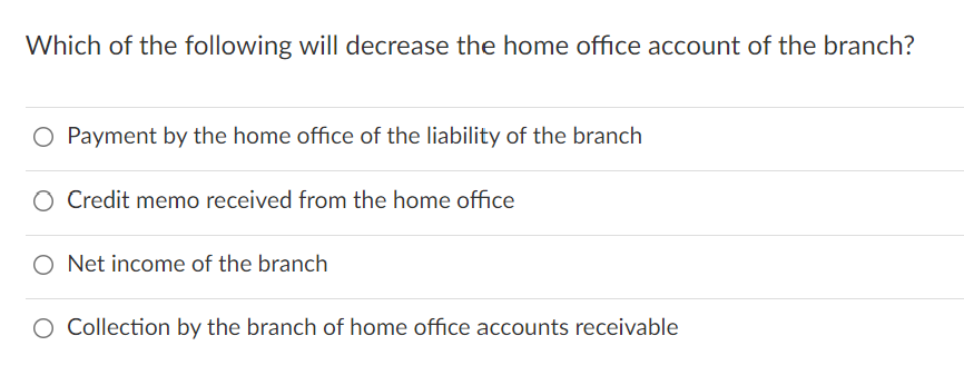 Which of the following will decrease the home office account of the branch?
O Payment by the home office of the liability of the branch
O Credit memo received from the home office
O Net income of the branch
O Collection by the branch of home office accounts receivable

