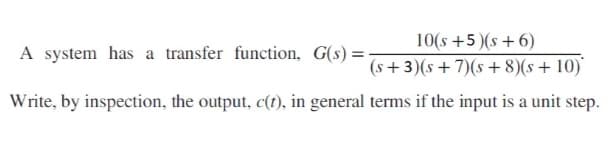 A system has a transfer function, G(s) = -
10(s +5)(s + 6)
(s+3)(s+7)(s+8)(s + 10)
Write, by inspection, the output, c(t), in general terms if the input is a unit step.