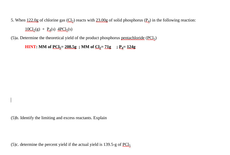 5. When 122.0g of chlorine gas (CL) reacts with 23.00g of solid phosphorus (PA) in the following reaction:
10CI,(g) + PA(s) 4PCI(s)
(5)a. Determine the theoretical yield of the product phosphorus pentachloride (PCl,)
HINT: MM of PCI;= 208.5g ; MM of Cl= 71g ; PA= 124g
(5)b. Identify the limiting and excess reactants. Explain
(5)c. determine the percent yield if the actual yield is 139.5-g of PCl,
