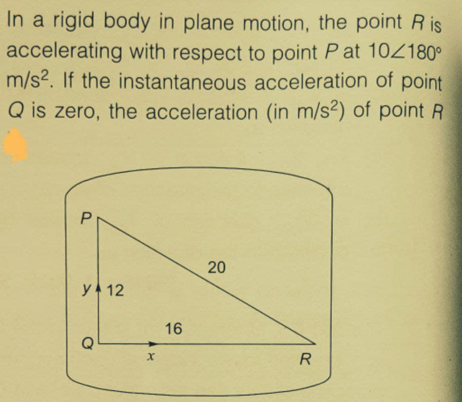 In a rigid body in plane motion, the point Ris
accelerating with respect to point P at 10/180°
m/s?. If the instantaneous acceleration of point
Q is zero, the acceleration (in m/s²) of point R
20
y 12
16
R
