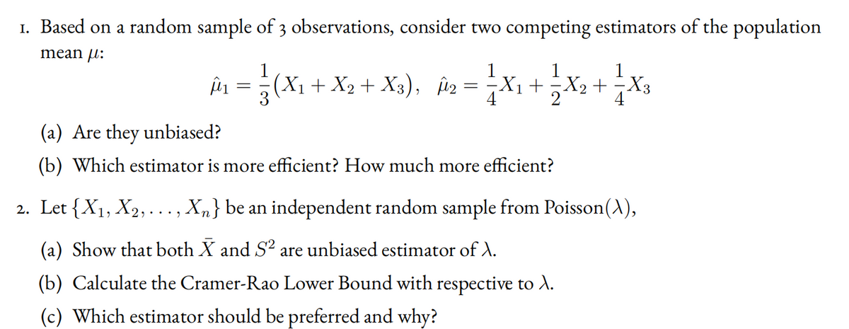 1. Based on a random sample of 3 observations, consider two competing estimators of the population
mean u:
în =(X1 + X2 + Xa), ia = ;X1 +x2 + X3
4
(a) Are they unbiased?
(b) Which estimator is more efficient? How much more efficient?
2. Let {X1, X2, ..., Xm} be an independent random sample from Poisson(A),
(a) Show that both X and S² are unbiased estimator of ).
(b) Calculate the Cramer-Rao Lower Bound with respective to A.
(c) Which estimator should be preferred and why?
