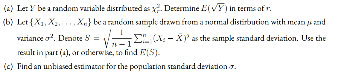 (a) Let Y be a random variable distributed as X. Determine E(Y) in terms of r.
(b) Let {X1, X2, . .. , Xn} be a random sample drawn from a normal distirbution with mean u and
1
variance o?. Denote S
E-(X; – X)² as the sample standard deviation. Use the
1
n -
result in part (a), or otherwise, to find E(S).
(c) Find an unbiased estimator for the population standard deviation o.
