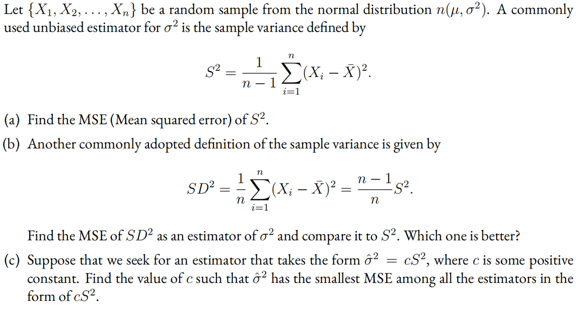 Let {X1, X2,..., Xn} be a random sample from the normal distribution n(µ, o²). A commonly
used unbiased estimator for o? is the sample variance defined by
n
1
S?
E(X; - X)².
1
i=1
(a) Find the MSE (Mean squared error) of S².
(b) Another commonly adopted definition of the sample variance is given by
n
1
(X; – X)² =
п — 1
SD?
n2(X; -
i=1
Find the MSE of SD² as an estimator of o? and compare it to S². Which one is better?
cS², where c is some positive
(c) Suppose that we seek for an estimator that takes the form ô?
constant. Find the value of c such that ô² has the smallest MSE among all the estimators in the
form of cS?.
