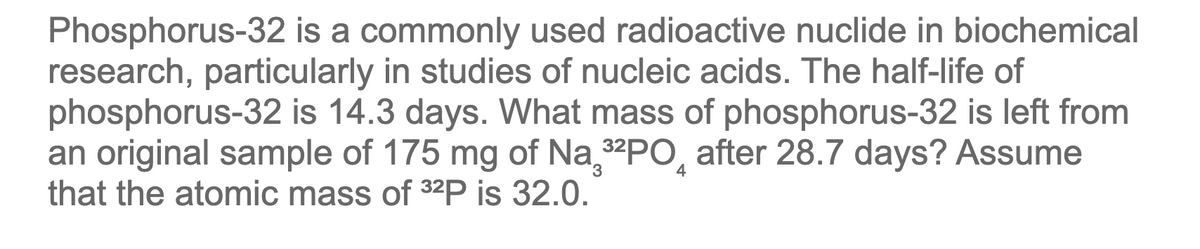 Phosphorus-32 is a commonly used radioactive nuclide in biochemical
research, particularly in studies of nucleic acids. The half-life of
phosphorus-32 is 14.3 days. What mass of phosphorus-32 is left from
an original sample of 175 mg of Na 32PO, after 28.7 days? Assume
that the atomic mass of 32P is 32.0.
4
