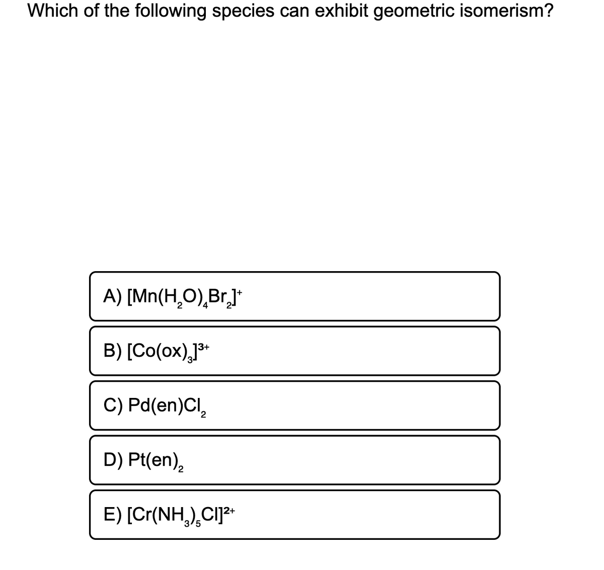 Which of the following species can exhibit geometric isomerism?
A) [Mn(H,O),Br,]*
B) [Co(ox),]*
3-
C) Pd(en)CI,
D) Pt(en),
E) [Cr(NH,),CI]*
