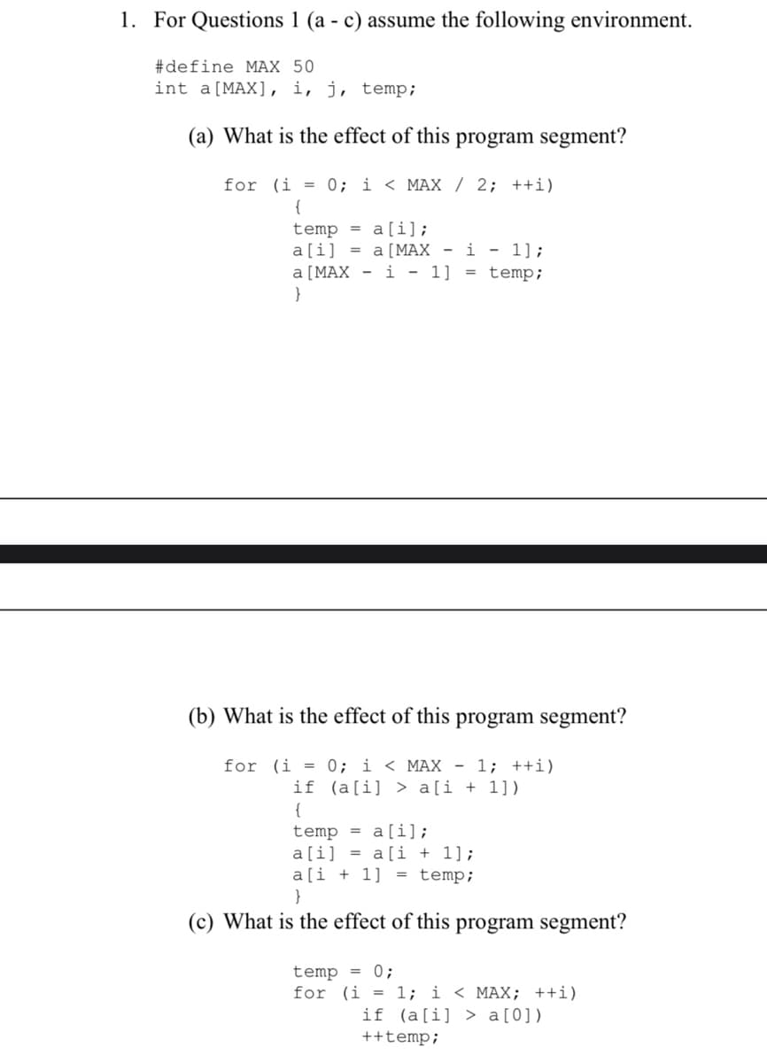 1. For Questions 1 (a - c) assume the following environment.
#define MAX 50
int a [MAX], i, j, temp;
(a) What is the effect of this program segment?
for (i = 0; i < MAX / 2; ++i)
{
temp = a[i];
a [i] =
a [MAX - i - 1];
a [MAX
i - 1] = temp;
}
(b) What is the effect of this program segment?
for (i = 0; i < MAX - 1; ++i)
if (a[i]> a[i+1])
{
temp = a[i];
a[i] = a[i+1];
a[i+1] = temp;
}
(c) What is the effect of this program segment?
temp = 0;
for (i = 1; i < MAX; ++i)
if (a[i] > a [0])
++temp;