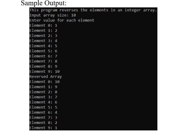 Sample Output:
This program reverses the elements in an integer array.
Input array size: 10
Enter value for each element
Element 0: 1
Element 1: 2
Element 2: 3
Element 3: 4
Element 4: 5
Element 5: 6
Element 6: 7
Element 7: 8
Element 8: 9
Element 9: 10
Reversed Array
Element 0: 10
Element 1: 9
Element 2: 8
Element 3: 7
Element 4: 6
Element 5: 5
Element 6: 4
Element 7: 3
Element 8: 2
Element 9: 1