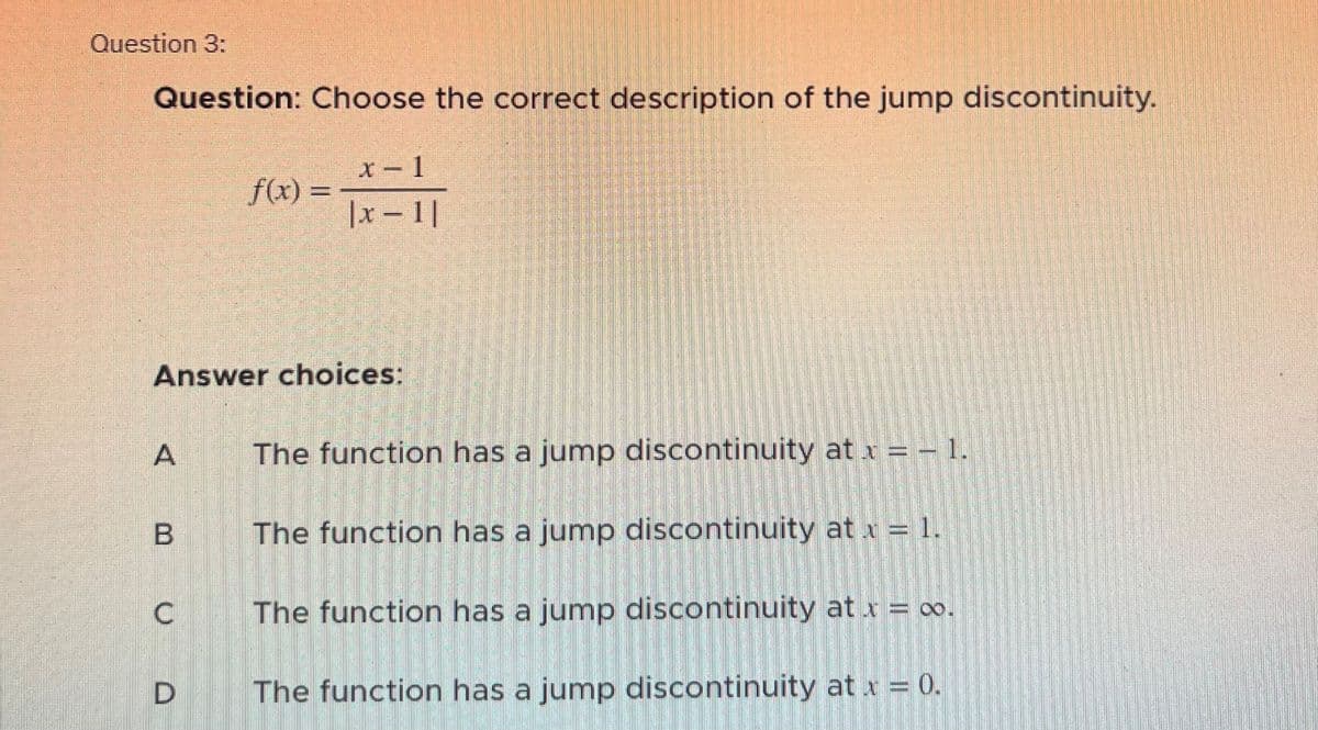 Question 3:
Question: Choose the correct description of the jump discontinuity.
f(x) =
Answer choices:
B
x-1
|x-1|
A The function has a jump discontinuity at x = -1.
The function has a jump discontinuity at x = 1.
The function has a jump discontinuity at x = ∞o.
D The function has a jump discontinuity at x = 0.
U