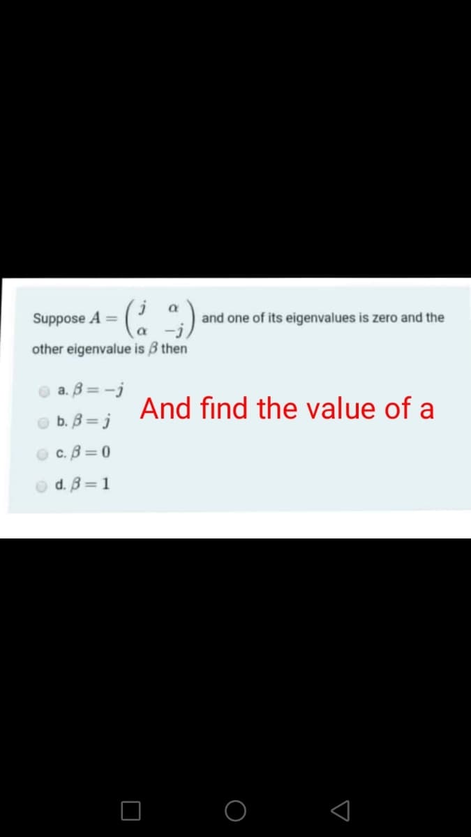 Suppose A =
and one of its eigenvalues is zero and the
other eigenvalue is B then
a. B = -j
And find the value of a
b. B = j
c. B =0
O d. B = 1
O O
